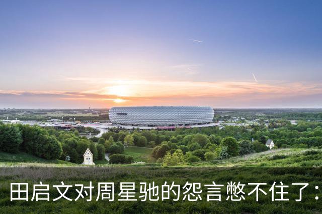 田启文对周星驰的怨言憋不住了：我为他义无反顾 他对我抠门到极点